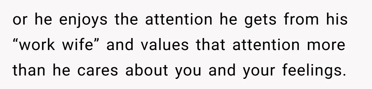 or he enjoys the attention he gets from his “work wife” and values that attention more than he cares about you and your feelings.