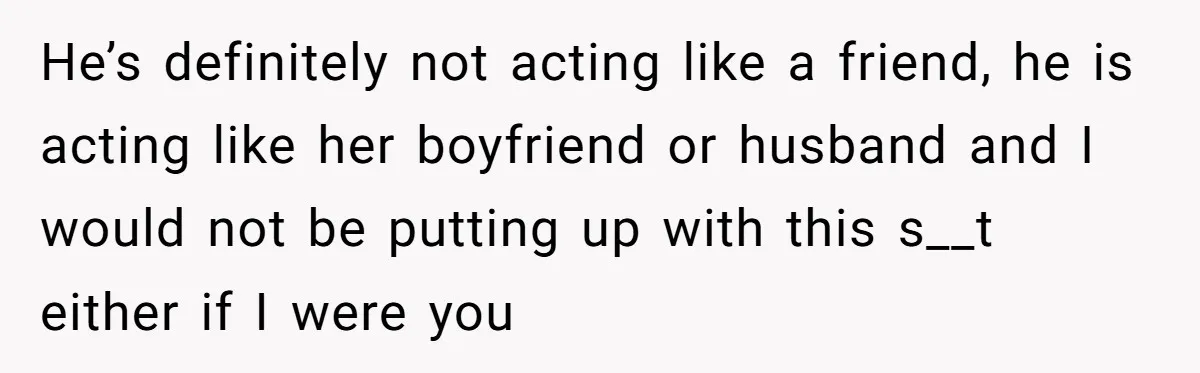 He’s definitely not acting like a friend, he is acting like her boyfriend or husband and I would not be putting up with this s__t either if I were you