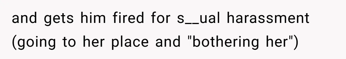 and gets him fired for s__ual harassment (going to her place and "bothering her")