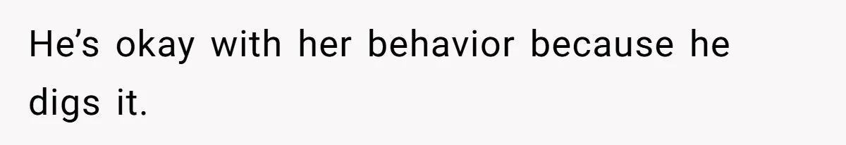 He’s okay with her behavior because he digs it.