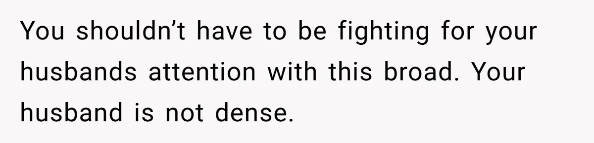 You shouldn’t have to be fighting for your husbands attention with this broad. Your husband is not dense.