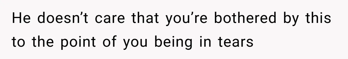 He doesn’t care that you’re bothered by this to the point of you being in tears