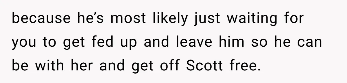 because he’s most likely just waiting for you to get fed up and leave him so he can be with her and get off Scott free.