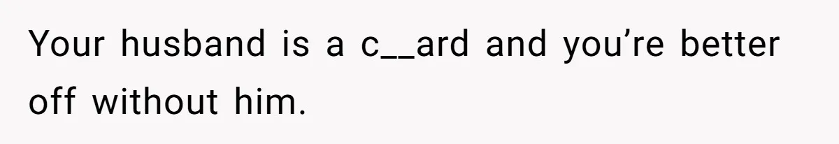 Your husband is a c__ard and you’re better off without him.