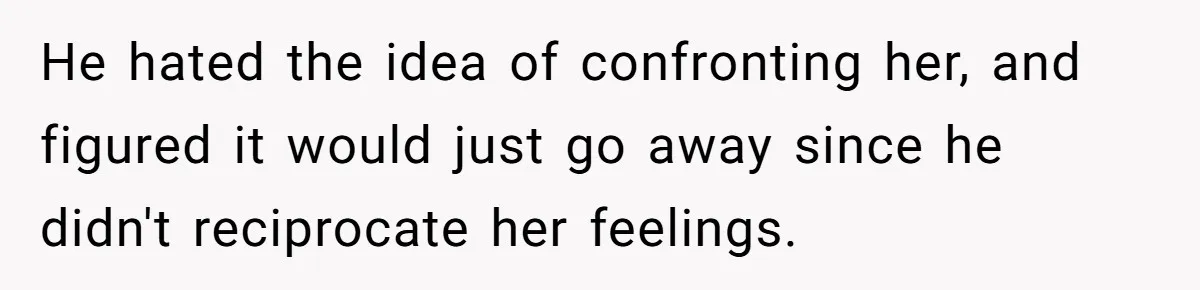 He hated the idea of confronting her, and figured it would just go away since he didn't reciprocate her feelings.