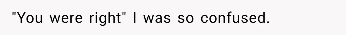 "You were right" I was so confused.