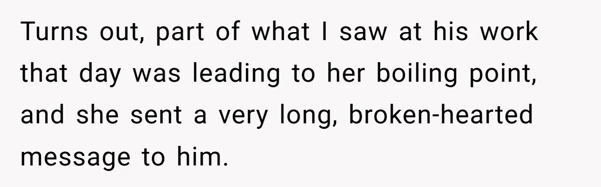 Turns out, part of what I saw at his work that day was leading to her boiling point, and she sent a very long, broken-hearted message to him.