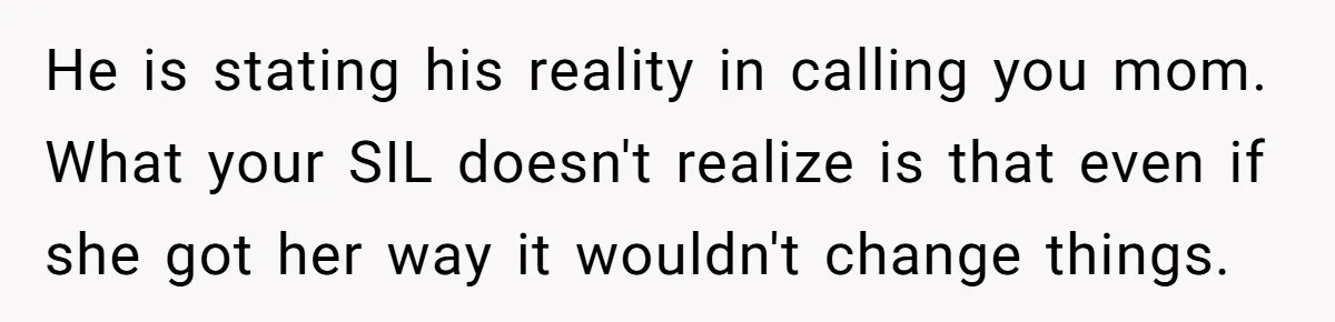 Aunt Lets Nephew Call Her Mom After His Own Parents “Got Rid” Of Him He is stating his reality in calling you mom. What your SIL doesn't realize is that even if she got her way it wouldn't change things.