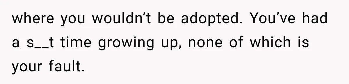 where you wouldn’t be adopted. You’ve had a s__t time growing up, none of which is your fault.
