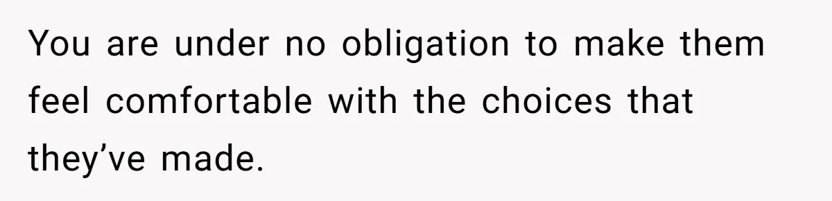 You are under no obligation to make them feel comfortable with the choices that they’ve made.