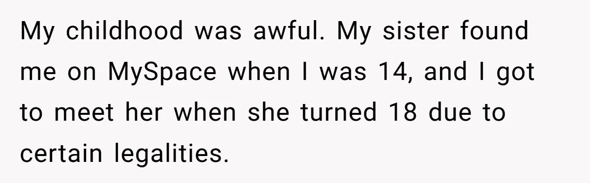My childhood was awful. My sister found me on MySpace when I was 14, and I got to meet her when she turned 18 due to certain legalities.