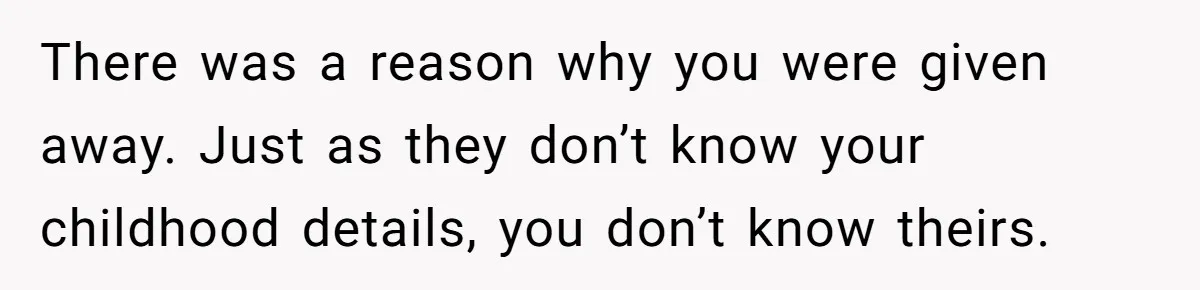 There was a reason why you were given away. Just as they don’t know your childhood details, you don’t know theirs.