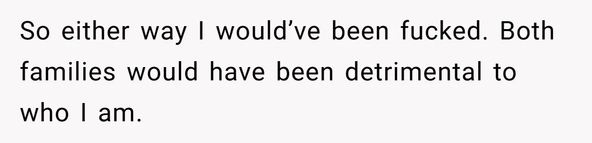 So either way I would’ve been fucked. Both families would have been detrimental to who I am.
