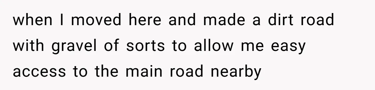 when I moved here and made a dirt road with gravel of sorts to allow me easy access to the main road nearby