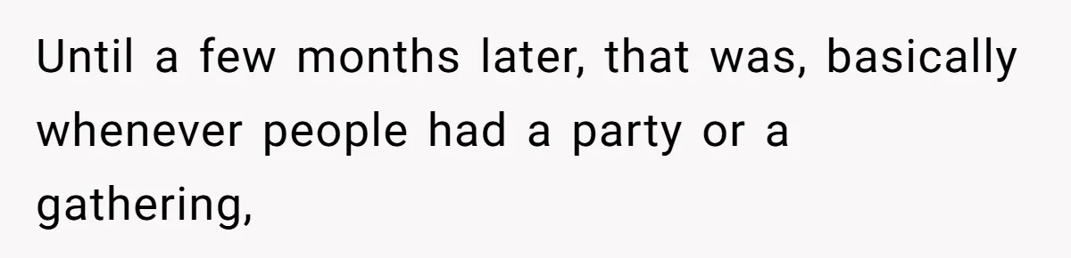 Until a few months later, that was, basically whenever people had a party or a gathering,