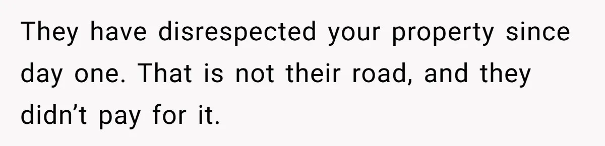 They have disrespected your property since day one. That is not their road, and they didn’t pay for it.