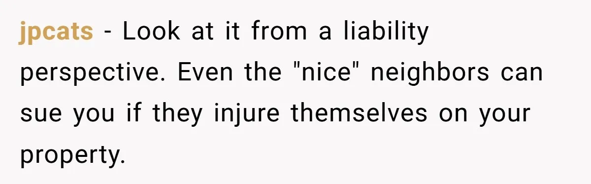 jpcats − Look at it from a liability perspective. Even the "nice" neighbors can sue you if they injure themselves on your property.