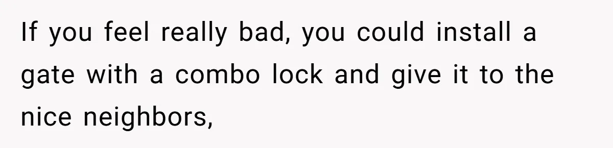 If you feel really bad, you could install a gate with a combo lock and give it to the nice neighbors,