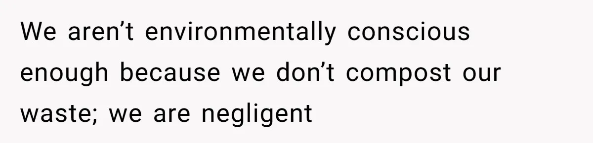 We aren’t environmentally conscious enough because we don’t compost our waste; we are negligent