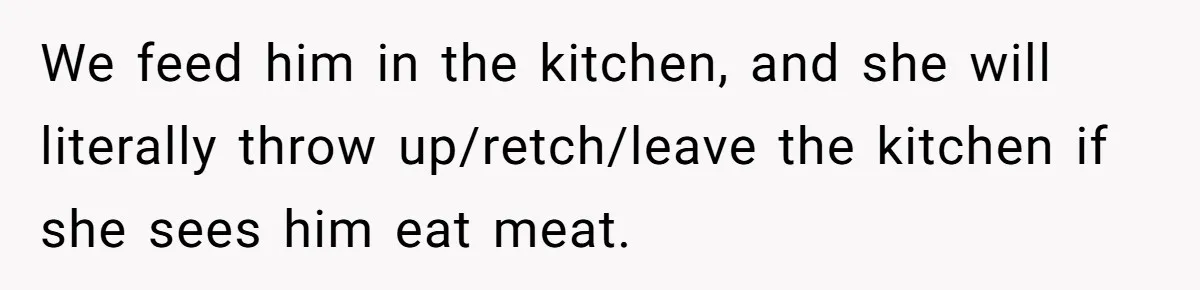 We feed him in the kitchen, and she will literally throw up/retch/leave the kitchen if she sees him eat meat.