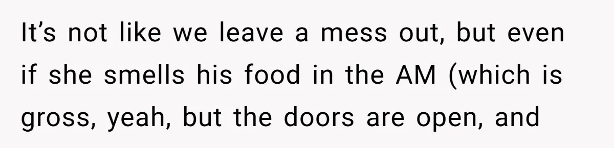 It’s not like we leave a mess out, but even if she smells his food in the AM (which is gross, yeah, but the doors are open, and