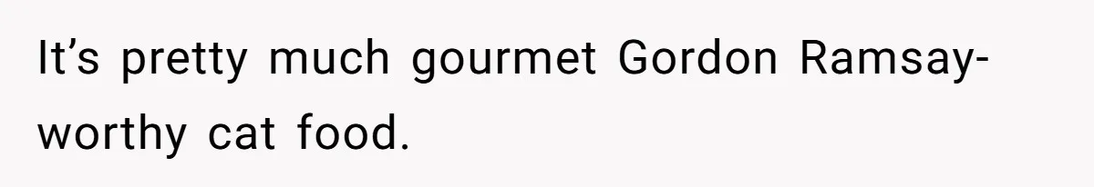 It’s pretty much gourmet Gordon Ramsay-worthy cat food.