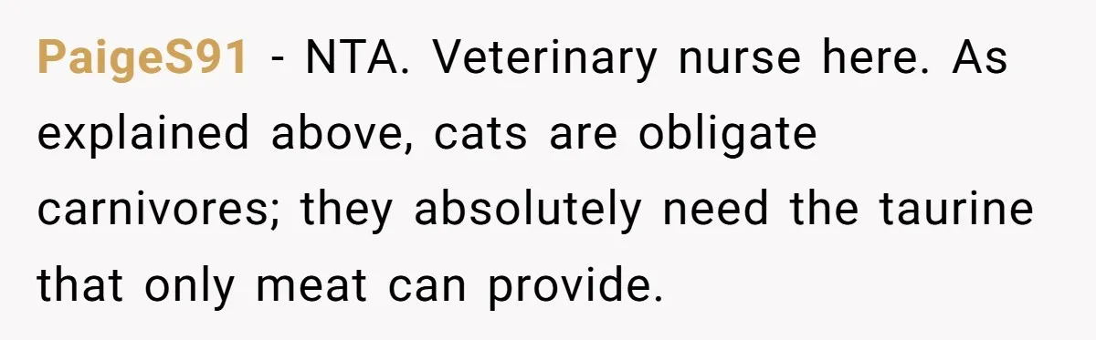 PaigeS91 − NTA. Veterinary nurse here. As explained above, cats are obligate carnivores; they absolutely need the taurine that only meat can provide.