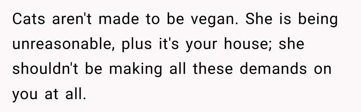 Cats aren't made to be vegan. She is being unreasonable, plus it's your house; she shouldn't be making all these demands on you at all.