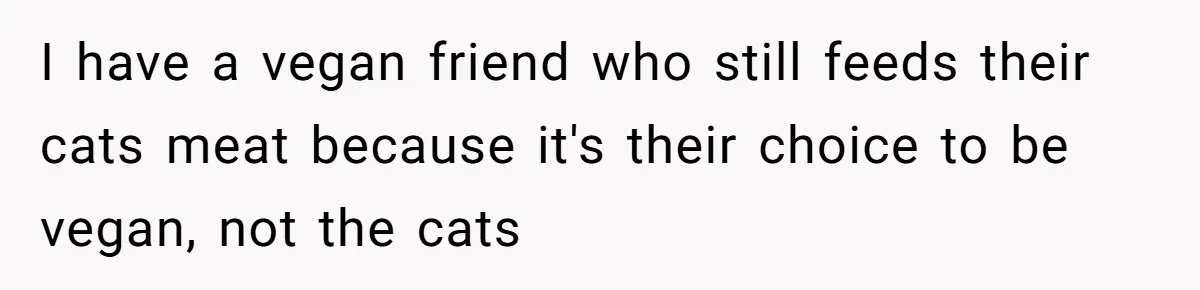 I have a vegan friend who still feeds their cats meat because it's their choice to be vegan, not the cats