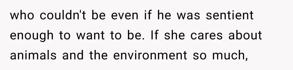 who couldn't be even if he was sentient enough to want to be. If she cares about animals and the environment so much,