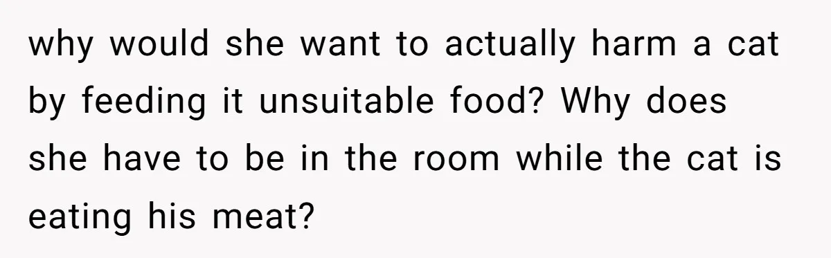 why would she want to actually harm a cat by feeding it unsuitable food? Why does she have to be in the room while the cat is eating his meat?