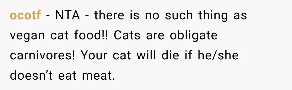 ocotf − NTA - there is no such thing as vegan cat food!! Cats are obligate carnivores! Your cat will die if he/she doesn’t eat meat.