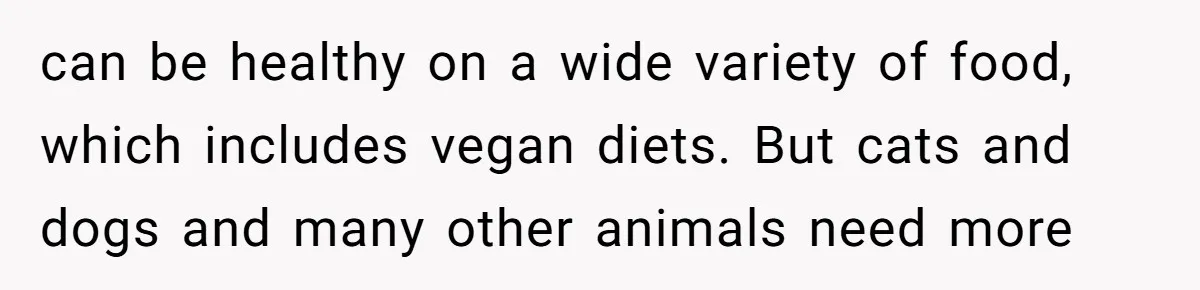 can be healthy on a wide variety of food, which includes vegan diets. But cats and dogs and many other animals need more
