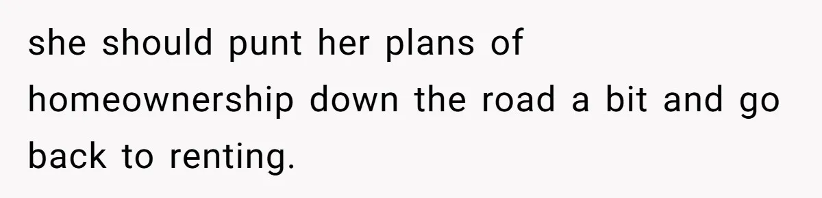 she should punt her plans of homeownership down the road a bit and go back to renting.