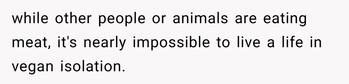while other people or animals are eating meat, it's nearly impossible to live a life in vegan isolation.