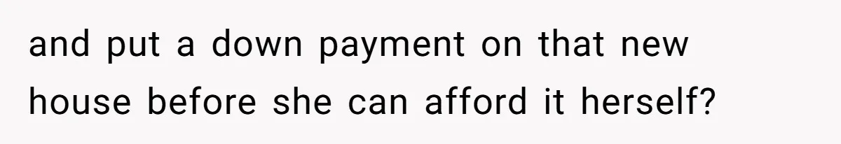 and put a down payment on that new house before she can afford it herself?