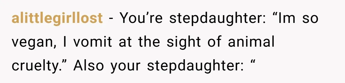 alittlegirllost − You’re stepdaughter: “Im so vegan, I vomit at the sight of animal cruelty.” Also your stepdaughter: “