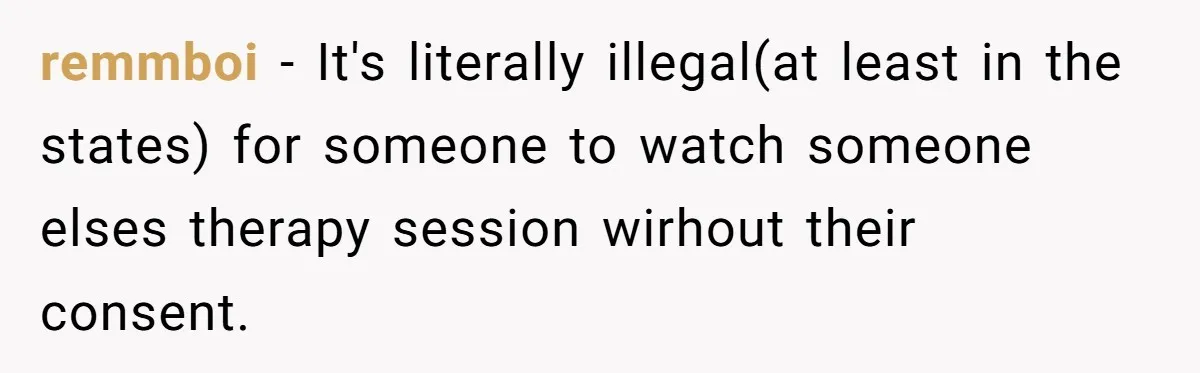 Father Forced His Wife To Confess To Spying On Their Kids’ Therapy Sessions remmboi − It's literally illegal(at least in the states) for someone to watch someone elses therapy session wirhout their consent.