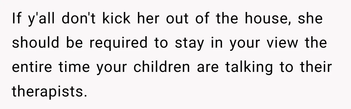 Father Forced His Wife To Confess To Spying On Their Kids’ Therapy Sessions If y'all don't kick her out of the house, she should be required to stay in your view the entire time your children are talking to their therapists.