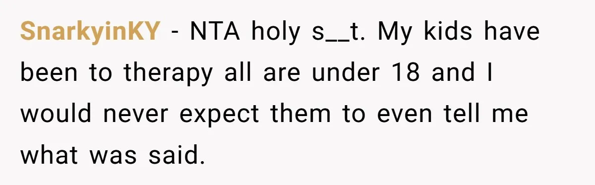 Father Forced His Wife To Confess To Spying On Their Kids’ Therapy Sessions SnarkyinKY − NTA holy s__t. My kids have been to therapy all are under 18 and I would never expect them to even tell me what was said.