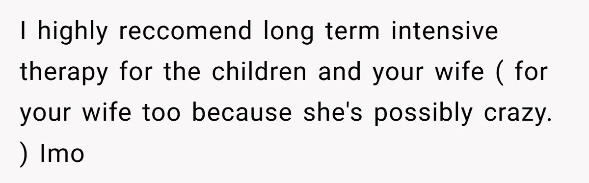 Father Forced His Wife To Confess To Spying On Their Kids’ Therapy Sessions I highly reccomend long term intensive therapy for the children and your wife ( for your wife too because she's possibly crazy. ) Imo