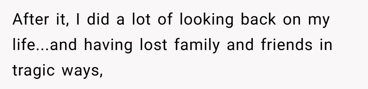 After it, I did a lot of looking back on my life...and having lost family and friends in tragic ways,
