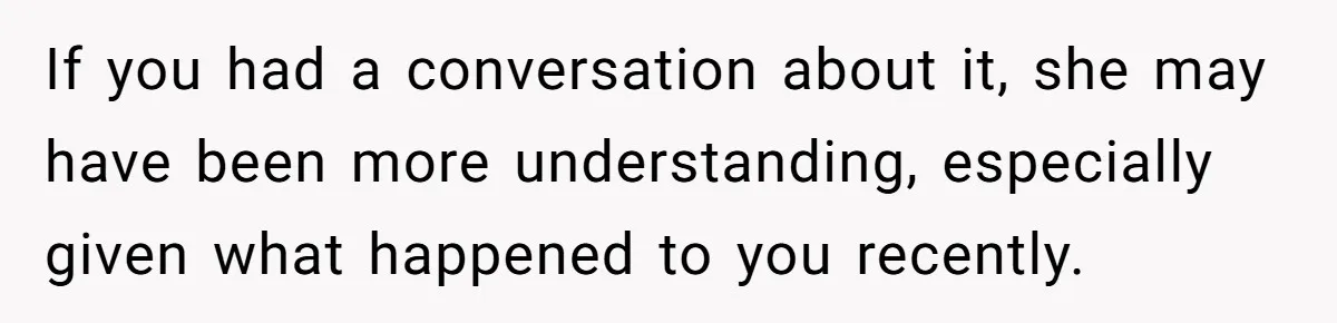 If you had a conversation about it, she may have been more understanding, especially given what happened to you recently.