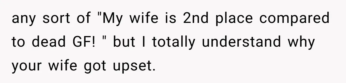 any sort of "My wife is 2nd place compared to dead GF! " but I totally understand why your wife got upset.