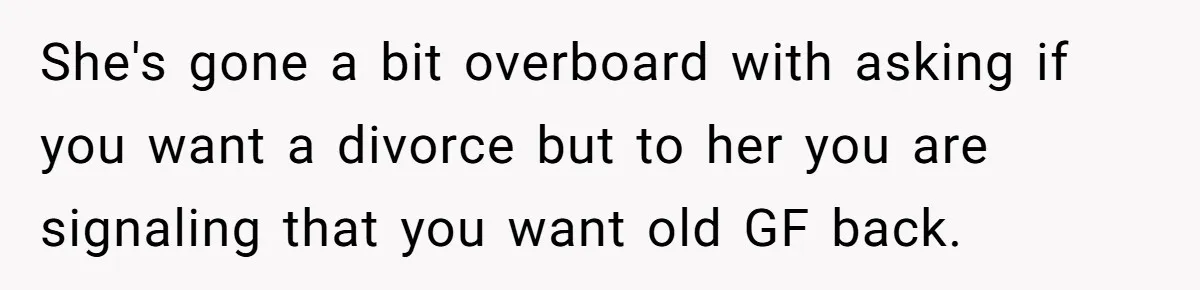 She's gone a bit overboard with asking if you want a divorce but to her you are signaling that you want old GF back.