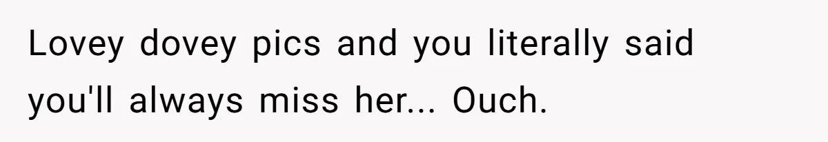 Lovey dovey pics and you literally said you'll always miss her... Ouch.