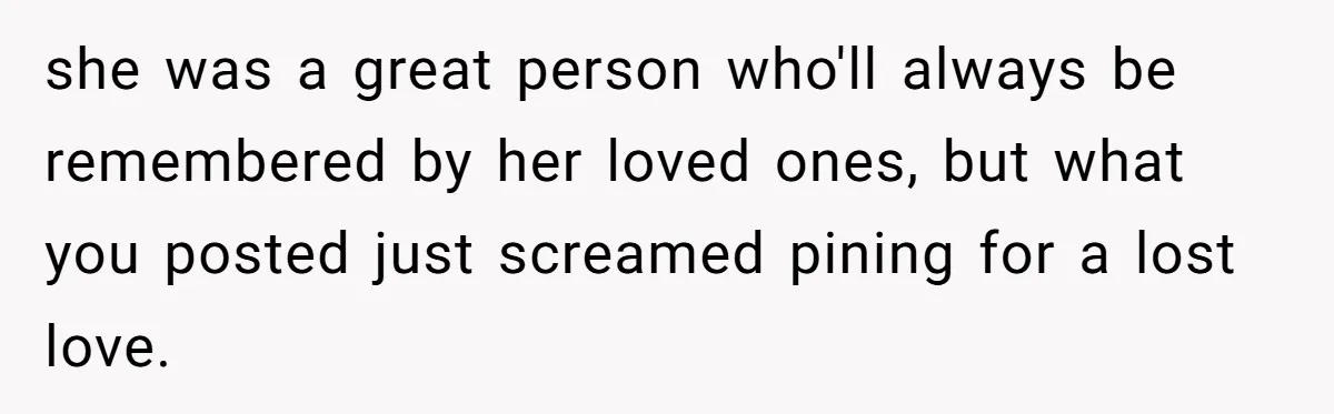 she was a great person who'll always be remembered by her loved ones, but what you posted just screamed pining for a lost love.