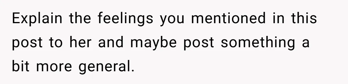 Explain the feelings you mentioned in this post to her and maybe post something a bit more general.