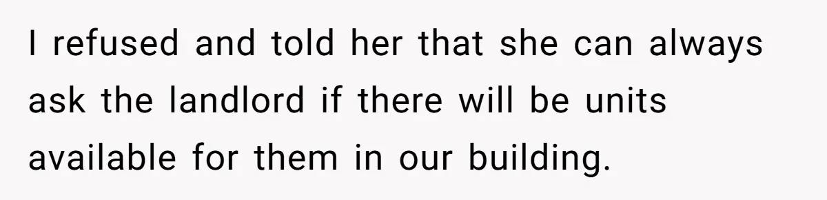 Woman Refuses To Give Up Her Apartment After Her Engaged Roommate Asks Her To Move Out I refused and told her that she can always ask the landlord if there will be units available for them in our building.