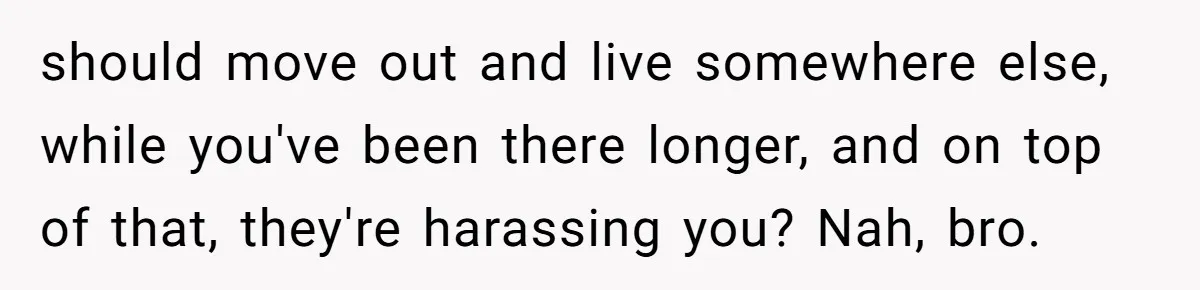 Woman Refuses To Give Up Her Apartment After Her Engaged Roommate Asks Her To Move Out should move out and live somewhere else, while you've been there longer, and on top of that, they're harassing you? Nah, bro.